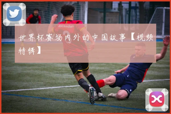 世界杯赛场内外的中国故事【视频特辑】