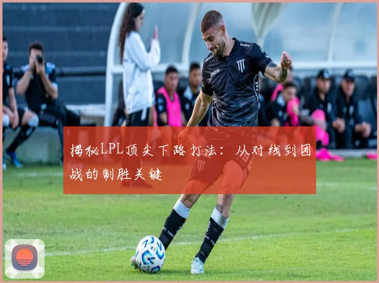 揭秘LPL顶尖下路打法：从对线到团战的制胜关键