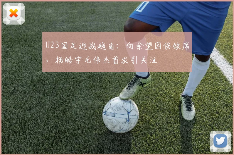 U23国足迎战越南:向余望因伤缺席,杨皓宇毛伟杰首发引关注