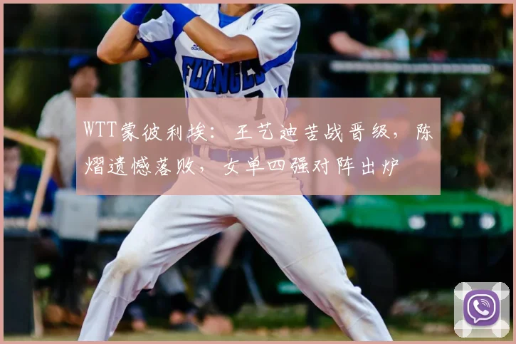 WTT蒙彼利埃:王艺迪苦战晋级,陈熠遗憾落败,女单四强对阵出炉