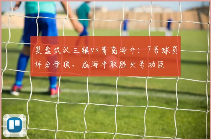 复盘武汉三镇vs青岛海牛:7号球员评分登顶,成海牛取胜头号功臣