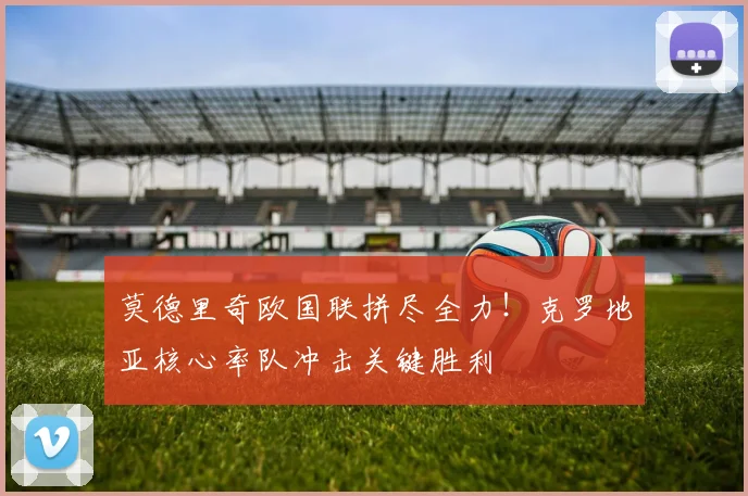 莫德里奇欧国联拼尽全力!克罗地亚核心率队冲击关键胜利