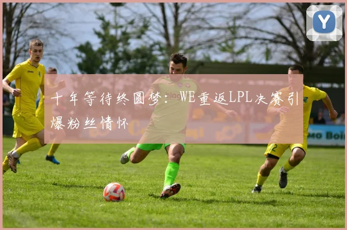 十年等待终圆梦：WE重返LPL决赛引爆粉丝情怀