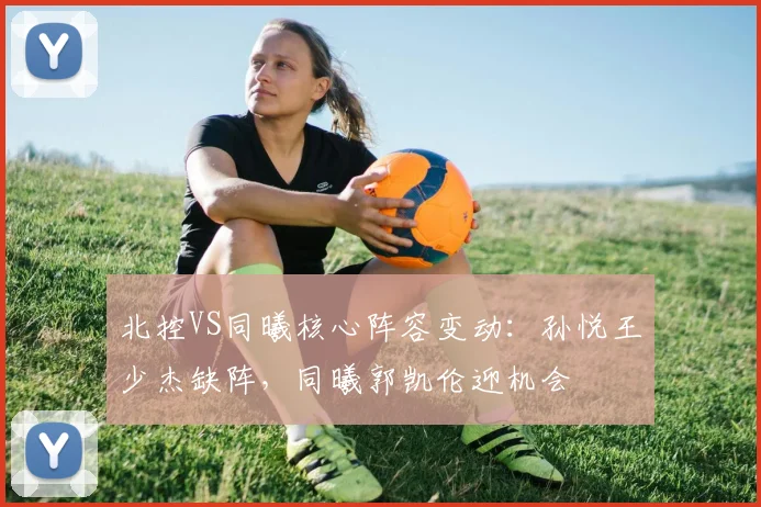 北控VS同曦核心阵容变动:孙悦王少杰缺阵,同曦郭凯伦迎机会