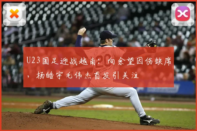 U23国足迎战越南：向余望因伤缺席，杨皓宇毛伟杰首发引关注