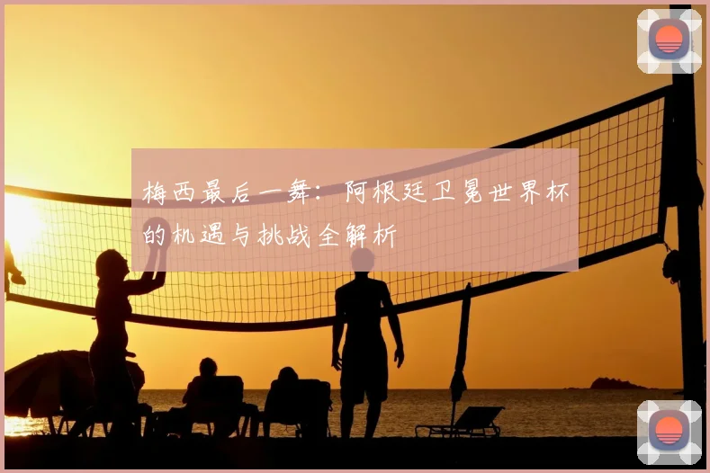梅西最后一舞:阿根廷卫冕世界杯的机遇与挑战全解析