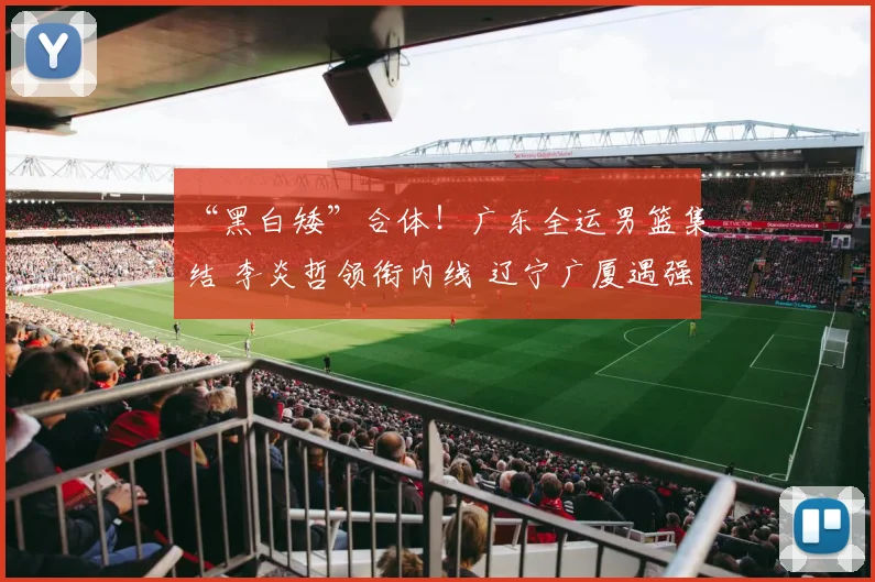 “黑白矮”合体!广东全运男篮集结 李炎哲领衔内线 辽宁广厦遇强敌