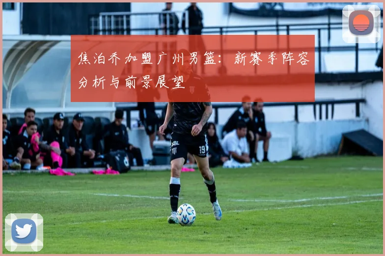 焦泊乔加盟广州男篮：新赛季阵容分析与前景展望