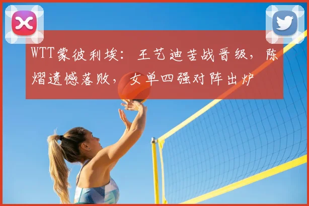 WTT蒙彼利埃:王艺迪苦战晋级,陈熠遗憾落败,女单四强对阵出炉