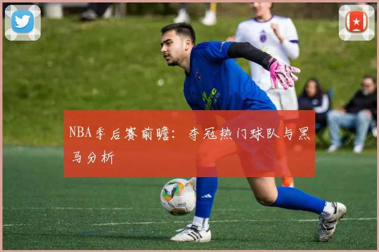 NBA季后赛前瞻:夺冠热门球队与黑马分析