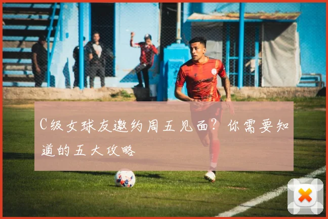 C级女球友邀约周五见面？你需要知道的五大攻略