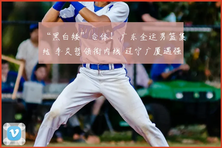 “黑白矮”合体!广东全运男篮集结 李炎哲领衔内线 辽宁广厦遇强敌